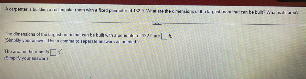 A carpenter is building a rectangular room with a fixed perimeter of 132 ft. What are the dimensions of the largest room that can be built? What is its area?
The dimensions of the largest room that can be built with a perimeter of 132 ft are ft.
(Simplify your answer. Use a comma to separate answers as needed.)
The area of the room is ft.
(Simplify your answer.)
