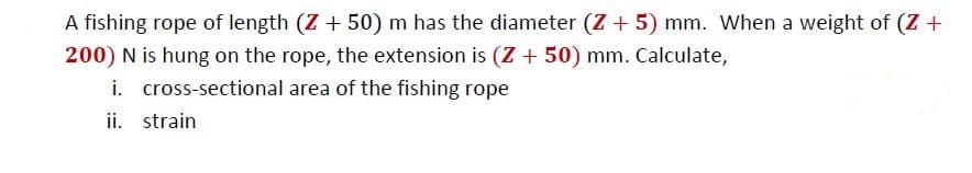 A fishing rope of length (Z+ 50) m has the diameter (Z + 5) mm. When a weight of (Z +
200) N is hung on the rope, the extension is (Z + 50) mm. Calculate,
i. cross-sectional area of the fishing rope
ii. strain
