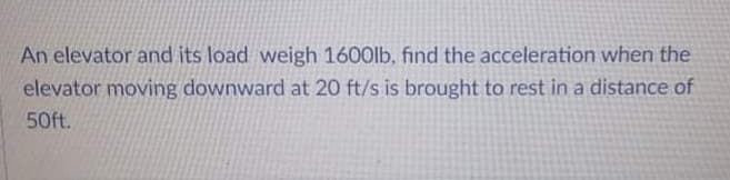 An elevator and its load weigh 1600lb, find the acceleration when the
elevator moving downward at 20 ft/s is brought to rest in a distance of
50ft.
