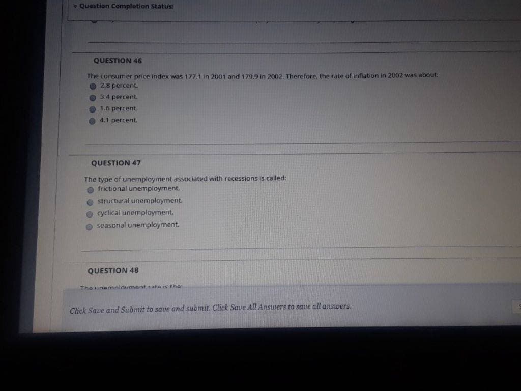 Question Completion Status:
QUESTION 46
The consumer price index was 177.1 in 2001 and 179.9 in 2002. Therefore, the rate of inflation in 2002 was about:
2.8 percent.
3.4 percent.
1.6 percent.
4.1 percent.
QUESTION 47
The type of unemployment associated with recessions is called:
frictional unemployment.
structural unemployment.
cyclical unemployment.
seasonal unemployment.
QUESTION 48
The unemployment rata is the
Click Save and Submit to save and submit. Click Save All Answers to save all answers.