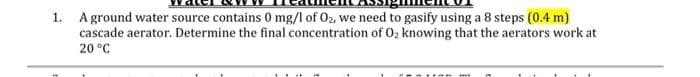 1. A ground water source contains 0 mg/l of O2, we need to gasify using a 8 steps (0.4 m)
cascade aerator. Determine the final concentration of O₂ knowing that the aerators work at
20 °C