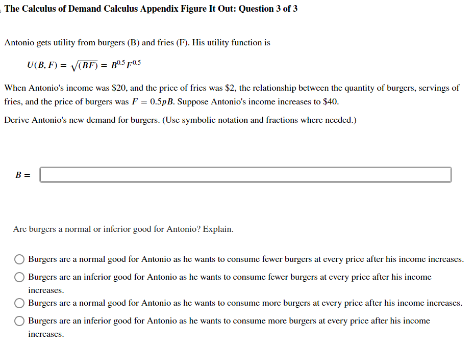 The Calculus of Demand Calculus Appendix Figure It Out: Question 3 of 3
Antonio gets utility from burgers (B) and fries (F). His utility function is
U(B, F) = √√√(BF) = B0.5 Ƒ0.5
When Antonio's income was $20, and the price of fries was $2, the relationship between the quantity of burgers, servings of
fries, and the price of burgers was F = 0.5pB. Suppose Antonio's income increases to $40.
Derive Antonio's new demand for burgers. (Use symbolic notation and fractions where needed.)
B =
Are burgers a normal or inferior good for Antonio? Explain.
Burgers are a normal good for Antonio as he wants to consume fewer burgers at every price after his income increases.
Burgers are an inferior good for Antonio as he wants to consume fewer burgers at every price after his income
increases.
Burgers are a normal good for Antonio as he wants to consume more burgers at every price after his income increases.
Burgers are an inferior good for Antonio as he wants to consume more burgers at every price after his income
increases.