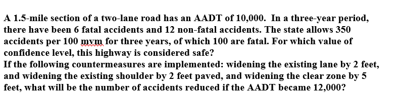 A 1.5-mile section of a two-lane road has an AADT of 10,000. In a three-year period,
there have been 6 fatal accidents and 12 non-fatal accidents. The state allows 350
accidents per 100 mvm for three years, of which 100 are fatal. For which value of
confidence level, this highway is considered safe?
If the following countermeasures are implemented: widening the existing lane by 2 feet,
and widening the existing shoulder by 2 feet paved, and widening the clear zone by 5
feet, what will be the number of accidents reduced if the AADT became 12,000?