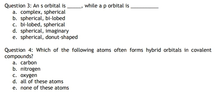 while a p orbital is.
Question 3: An s orbital is
a. complex, spherical
b. spherical, bi-lobed
c. bi-lobed, spherical
d. spherical, imaginary
e. spherical, donut-shaped
Question 4: Which of the following atoms often forms hybrid orbitals in covalent
compounds?
а. carbon
b. nitrogen
с. охудen
d. all of these atoms
e. none of these atoms
