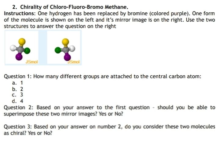 2. Chirality of Chloro-Fluoro-Bromo Methane.
Instructions: One hydrogen has been replaced by bromine (colored purple). One form
of the molecule is shown on the left and it's mirror image is on the right. Use the two
structures to answer the question on the right
JSmol
JSmol
Question 1: How many different groups are attached to the central carbon atom:
а. 1
b. 2
с. 3
d. 4
Question 2: Based on your answer to the first question - should you be able to
superimpose these two mirror images? Yes or No?
Question 3: Based on your answer on number 2, do you consider these two molecules
as chiral? Yes or No?
