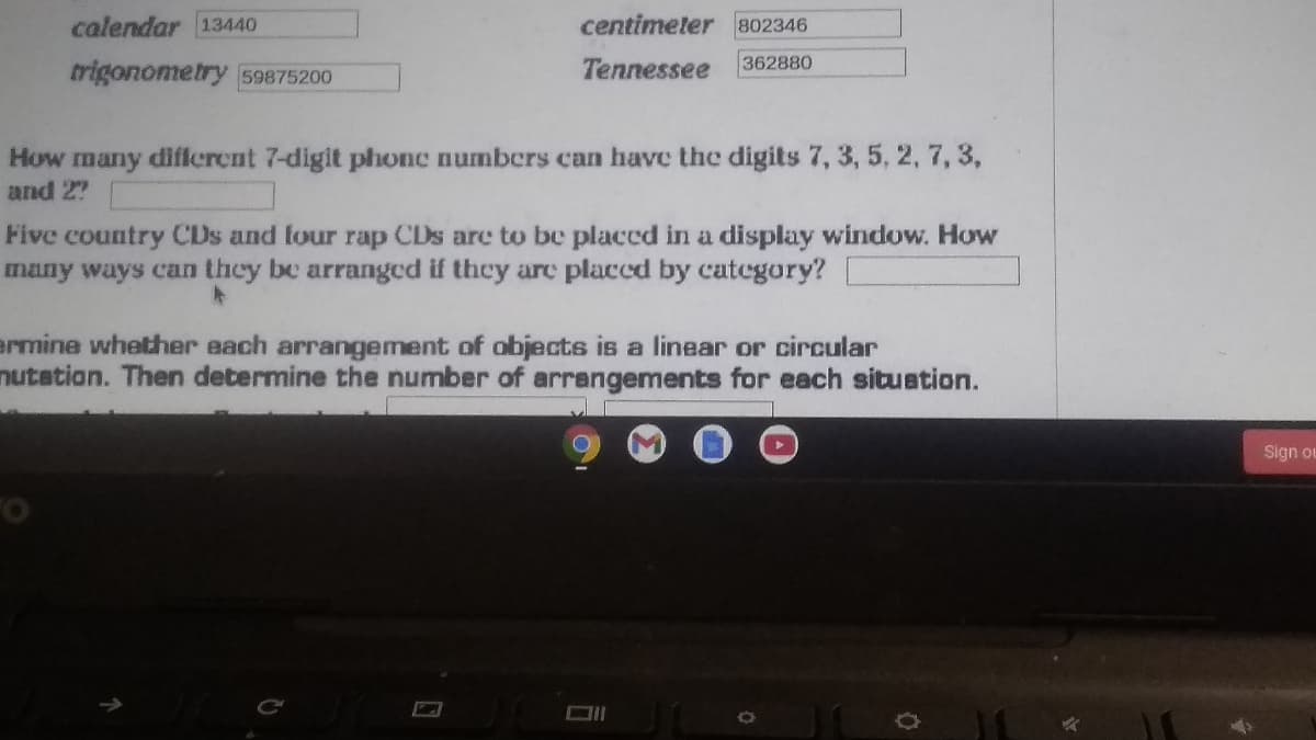 calendar 13440
centimeter 802346
362880
trigonometry 59875200
Tennessee
How many different 7-digit phonc numbers can have the digits 7, 3, 5, 2, 7, 3,
and 27
Five country CDs and four rap CDs are to be placed in a display window. How
many ways can they be arranged if they are placed by category?
ermine whether each arrangement of objects is a linear or circular
nutation. Then determine the number of arrangements for each situation.
Sign ou

