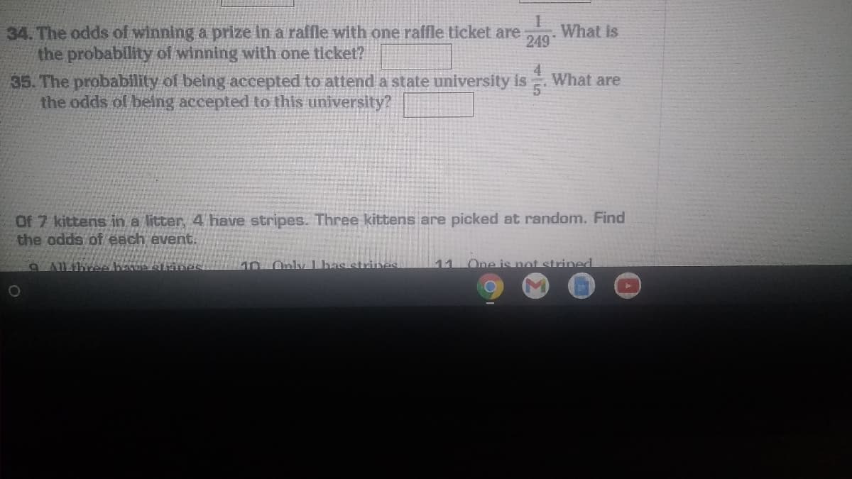 34. The odds of winning a prize in a raffle with one raffle ticket are
the probability of winning with one ticket?
35. The probability of being accepted to attend a state university is
the odds of being accepted to this university?
What is
249
What are
5'
Of 7 kittens in a litter, 4 have stripes. Three kittens are picked at random. Find
the odds of each event.
10.Only Lbas strines
11
One is not strined
