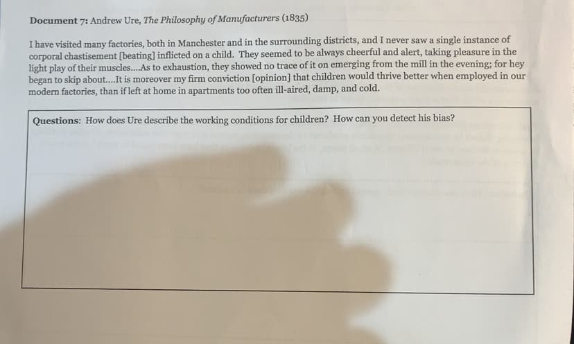 Document 7: Andrew Ure, The Philosophy of Manufacturers (1835)
I have visited many factories, both in Manchester and in the surrounding districts, and I never saw a single instance of
corporal chastisement [beating] inflicted on a child. They seemed to be always cheerful and alert, taking pleasure in the
light play of their muscles.As to exhaustion, they showed no trace of it on emerging from the mill in the evening; for hey
began to skip about..It is moreover my firm conviction [opinion] that children would thrive better when employed in our
modern factories, than if left at home in apartments too often ill-aired, damp, and cold.
Questions: How does Ure describe the working conditions for children? How can you detect his bias?
