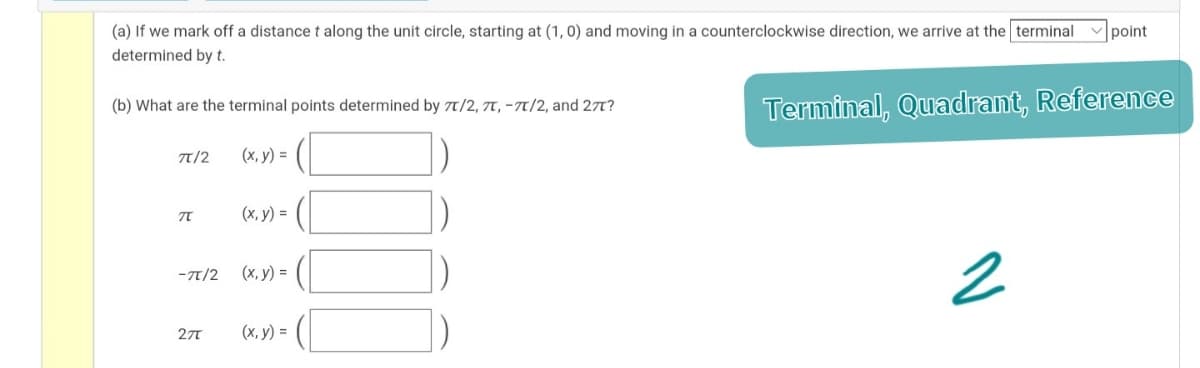 (a) If we mark off a distance t along the unit circle, starting at (1, 0) and moving in a counterclockwise direction, we arrive at the terminal
point
determined by t.
Terminal, Quadrant, Reference
(b) What are the terminal points determined by 7/2, 7T, -T7/2, and 27t?
T/2
(x, y) =
(х, у) 3D
-T/2
(x, y) =
27T
(х, у) %3D
