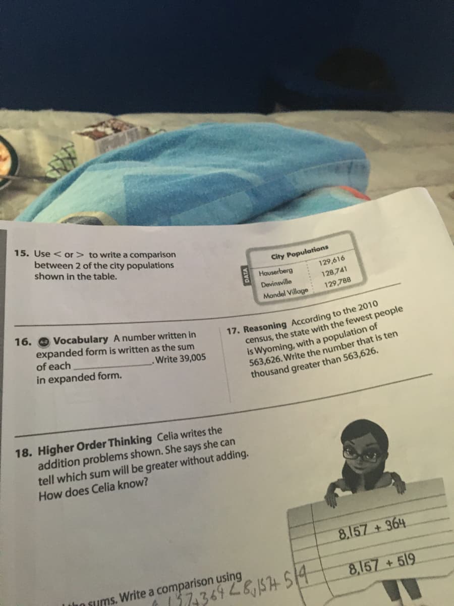 15. Use < or > to write a comparison
between 2 of the city populations
shown in the table.
City Populations
Hauserberg
129,616
Devinsville
128,741
Mandel Village
129,788
16. O Vocabulary A number written in
17. Reasoning According to the 2010
census, the state with the fewest people
is Wyoming, with a population of
563,626. Write the number that is ten
thousand greater than 563,626.
expanded form is written as the sum
of each
Write 39,005
in expanded form.
18. Higher Order Thinking Celia writes the
addition problems shown. She says she can
tell which sum will be greater without adding.
How does Celia know?
8.157 +364
Lbo sums. Write a comparison using
8,157 +519
17-369261574514
