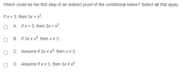 Which could be the first step of an indirect proof of the conditional below? Select all that apply.
If x = 3, then 3x x.
O A Ifx= 3, then 3x = x
B. If 3x # x, then x+ 3.
O C. Assume if 3x * x?, then x+3.
O D. Assume if x+ 3, then 3x # x?.
