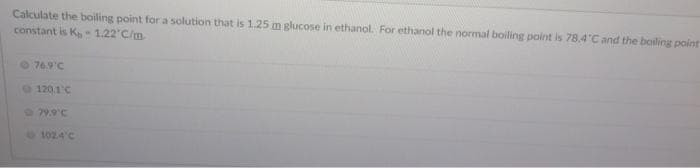 Calculate the boiling point for a solution that is 1.25 m glucose in ethanol. For ethanol the normal boiling point is 78.4 C and the bailing point
constant is K-1.22'C/m
76.9°C
120.1'C
79.9'C
102.4'C
