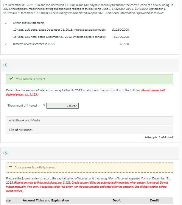 On December 31, 2024, Sunland Inc. borrowed $1,080,000 at 13% payable annually to finance the construction of a new building. In
2025, the company made the following expenditures related to this building: June 1, $432,000; July 1, $648,000; September 1,
$1,296,000; December 1, $648,000. The building was completed in April 2026. Additional information is provided as follows:
1.
2
(a)
Other debt outstanding
10-year, 11% bond, dated December 31, 2018, interest payable annually
15-year, 13% note, dated December 31, 2012, interest payable annually
Interest revenue earned in 2025
(b)
Your answer is correct.
The amount of interest $
Determine the amount of interest to be capitalized in 2025 in relation to the construction of the building. (Round answer to O
decimal places, e.g. 5,125.)
eTextbook and Media
List of Accounts
ate
Your answer is partially correct.
138,060
$10,800,000
$2,700,000
Account Titles and Explanation
$6,480
Prepare the journal entry to record the capitalization of interest and the recognition of interest expense, if any, at December 31,
2025. (Round answers to O decimal places, e.g. 5,125. Credit account titles are automatically indented when amount is entered. Do not
indent manually. If no entry is required, select "No Entry" for the account titles and enter O for the amounts. List all debit entries before
credit entries.)
Attempts: 1 of 4 used
Debit
Credit