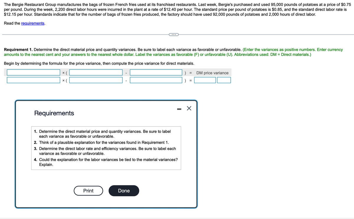 The Bergie Restaurant Group manufactures the bags of frozen French fries used at its franchised restaurants. Last week, Bergie's purchased and used 95,000 pounds of potatoes at a price of $0.75
per pound. During the week, 2,200 direct labor hours were incurred in the plant at a rate of $12.40 per hour. The standard price per pound of potatoes is $0.85, and the standard direct labor rate is
$12.15 per hour. Standards indicate that for the number of bags of frozen fries produced, the factory should have used 92,000 pounds of potatoes and 2,000 hours of direct labor.
Read the requirements.
Requirement 1. Determine the direct material price and quantity variances. Be sure to label each variance as favorable or unfavorable. (Enter the variances as positive numbers. Enter currency
amounts to the nearest cent and your answers to the nearest whole dollar. Label the variances as favorable (F) or unfavorable (U). Abbreviations used: DM = Direct materials.)
Begin by determining the formula for the price variance, then compute the price variance for direct materials.
× (
X
Requirements
1. Determine the direct material price and quantity variances. Be sure to label
each variance as favorable or unfavorable.
2. Think of a plausible explanation for the variances found in Requirement 1.
3. Determine the direct labor rate and efficiency variances. Be sure to label each
variance as favorable or unfavorable.
4. Could the explanation for the labor variances be tied to the material variances?
Explain.
Print
Done
)
=
=
X
DM price variance
