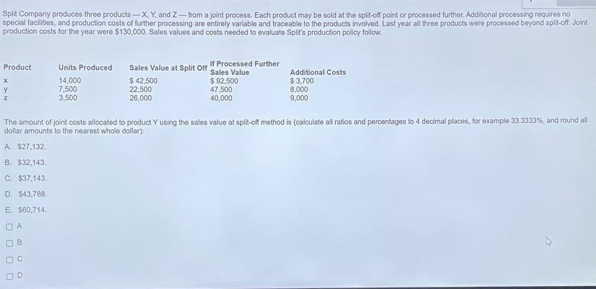 Split Company produces three products-X, Y, and Z-from a joint process. Each product may be sold at the split-off point or processed further. Additional processing requires no
special facilities, and production costs of further processing are entirely variable and traceable to the products involved. Last year all three products were processed beyond split-off. Joint
production costs for the year were $130,000. Sales values and costs needed to evaluate Split's production policy follow.
Product
X
y
Z
A. $27,132.
B. $32,143.
C. $37,143.
D. $43,788.
E. $60,714.
OA
B
C
Units Produced
14,000
7,500
3,500
OD
Sales Value at Split Off
$42,500
22,500
26,000
If Processed Further
Sales Value
$ 92,500
47,500
40,000
The amount of joint costs allocated to product Y using the sales value at split-off method is (calculate all ratios and percentages to 4 decimal places, for example 33.3333%, and round all
dollar amounts to the nearest whole dollar):
Additional Costs
$ 3,700
8,000
9,000