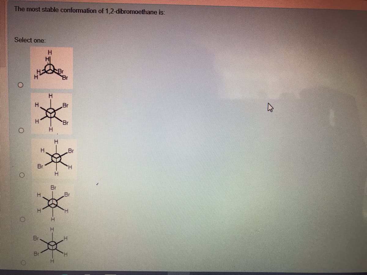 The most stable conformation of 1,2-dibromoethane is:
Select one:
Br
H.
Br
Br
H.
H.
Br
Br
H.
Br
Br
Br
Br
H.
