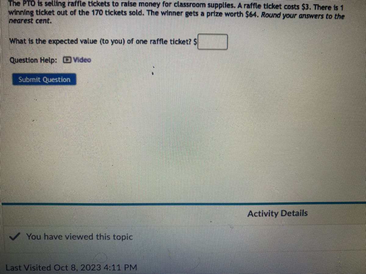 The PTO is selling raffle tickets to raise money for classroom supplies. A raffle ticket costs $3. There is 1
winning ticket out of the 170 tickets sold. The winner gets a prize worth $64. Round your answers to the
nearest cent.
What is the expected value (to you) of one raffle ticket? $
Question Help: D Video
Submit Question
You have viewed this topic
Last Visited Oct 8, 2023 4:11 PM
Activity Details