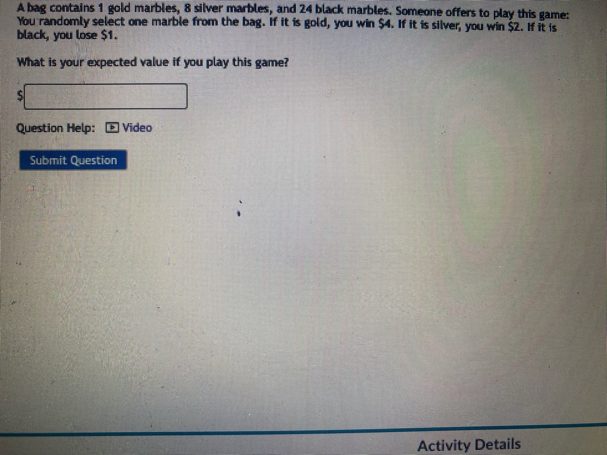 A bag contains 1 gold marbles, 8 silver marbles, and 24 black marbles. Someone offers to play this game:
You randomly select one marble from the bag. If it is gold, you win $4. If it is silver, you win $2. If it is
black, you lose $1.
What is your expected value if you play this game?
Question Help: Video
Submit Question
Activity Details