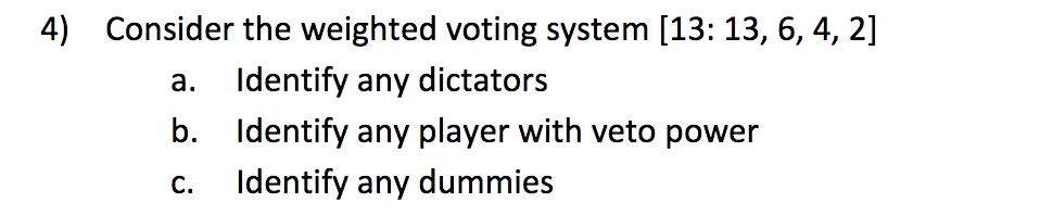 4) Consider the weighted voting system [13:13, 6, 4, 2]
a. Identify any dictators
b. Identify any player with veto power
Identify any dummies
C.