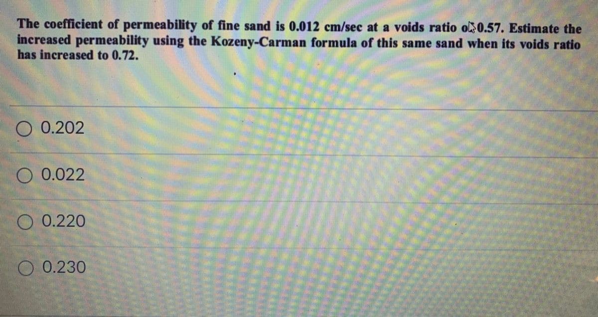 The coefficient of permeability of fine sand is 0.012 cm/sec at a voids ratio o0.57. Estimate the
increased permeability using the Kozeny-Carman formula of this same sand when its voids ratio
has increased to 0.72.
O 0.202
O 0.022
O 0.220
O 0.230
