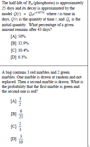 The half-life of P;3 (phosphorus) is approximately
25 days and its decay is approximated by the
model Q(t) = Qoe0273 where t is time in
days, Qft) is the quantity at time 1, and Q, is the
initial quantity. What percentage of a given
amount remains after 43 days?
[A] 50%
[B] 32.9%
[C] 30.4%
[D] 0.3%
A bag contains 3 red marbles and 2 green
marbles. One marble is drawn at random and not
replaced. Then a second marble is drawn. What is
the probability that the first marble is green and
the second one is red?
[A] 극
[B]
[C]
[D]
10
