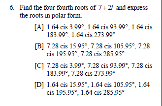 6. Find the four fourth roots of 7+2i and express
the roots in polar form.
[A] 1.64 cis 3.99°, 1.64 cis 93.99°, 1.64 cis
183.99°, 1.64 cis 273.99°
[B] 7.28 cis 15.95°, 7.28 cis 105.95°, 7.28
cis 195.95°, 7.28 cis 285.95°
[C] 7.28 cis 3.99°, 7.28 cis 93.99°, 7.28 cis
183.99°, 7.28 cis 273.99°
[D] 1.64 cis 15.95°, 1.64 cis 105.95°, 1.64
cis 195.95°, 1.64 cis 285.95°
