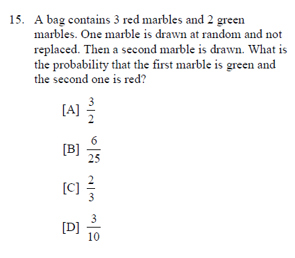 15. A bag contains 3 red marbles and 2 green
marbles. One marble is drawn at random and not
replaced. Then a second marble is drawn. What is
the probability that the first marble is green and
the second one is red?
3
[A] 5
[B]
25
[C] -
3
3
[D]
10
