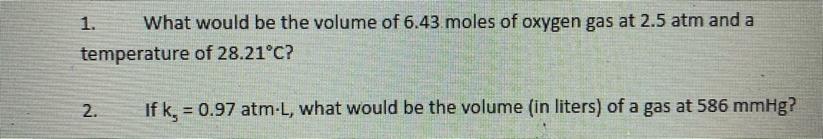 ### Gas Laws Questions

1. **Question:**
   What would be the volume of 6.43 moles of oxygen gas at 2.5 atm and a temperature of 28.21°C?

2. **Question:**
   If \( k_1 = 0.97 \) atm·L, what would be the volume (in liters) of a gas at 586 mmHg?

---

*Note: Add graphs, diagrams, or additional educational resources as necessary to explain gas laws concepts, such as the Ideal Gas Law (PV = nRT), unit conversions, and specific gas constants.*