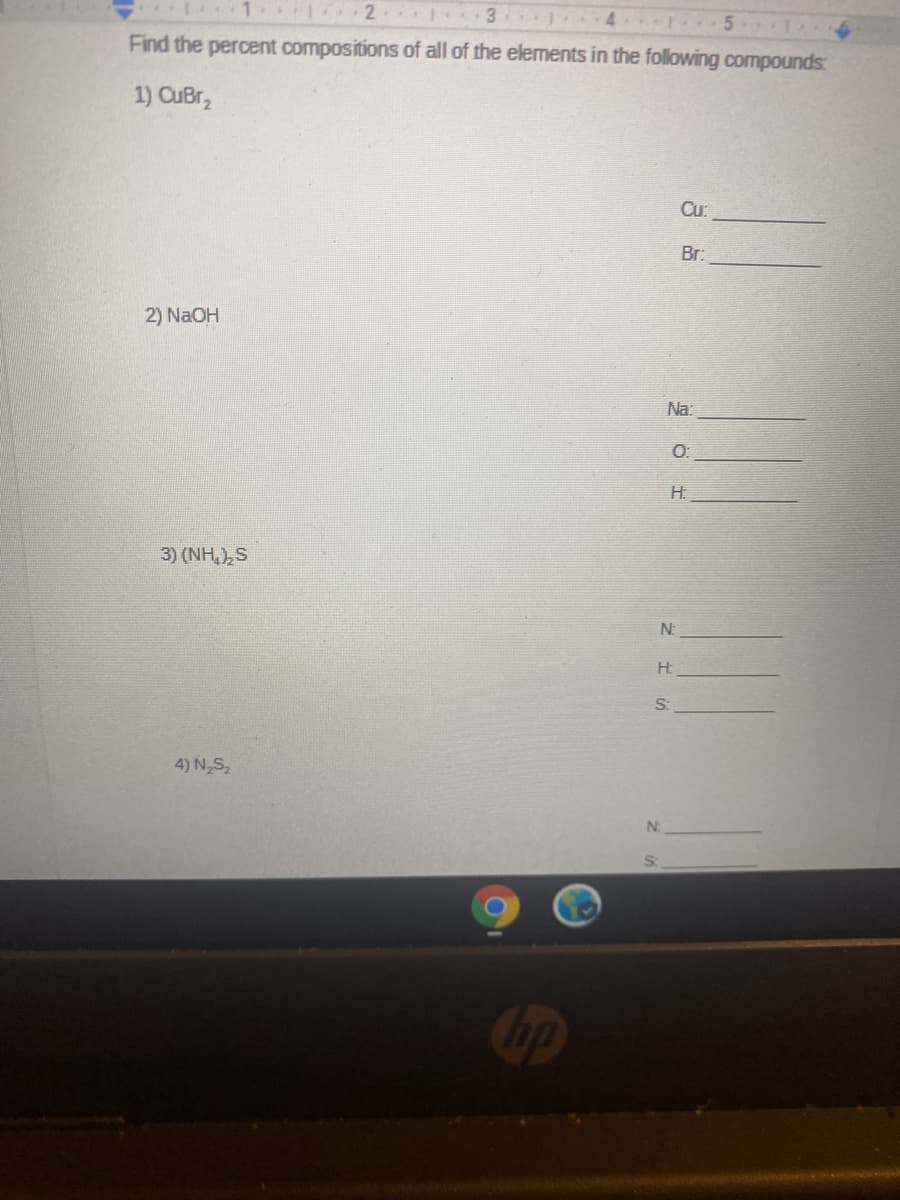 2 1 3
J 4 1 5
Find the percent compositions of all of the elements in the following compounds:
1) CuBr,
Cu:
Br:
2) NaOH
Na:
O:
H.
3) (NH,),S
N:
H:
S:
4) N,S,
N:
Cip
