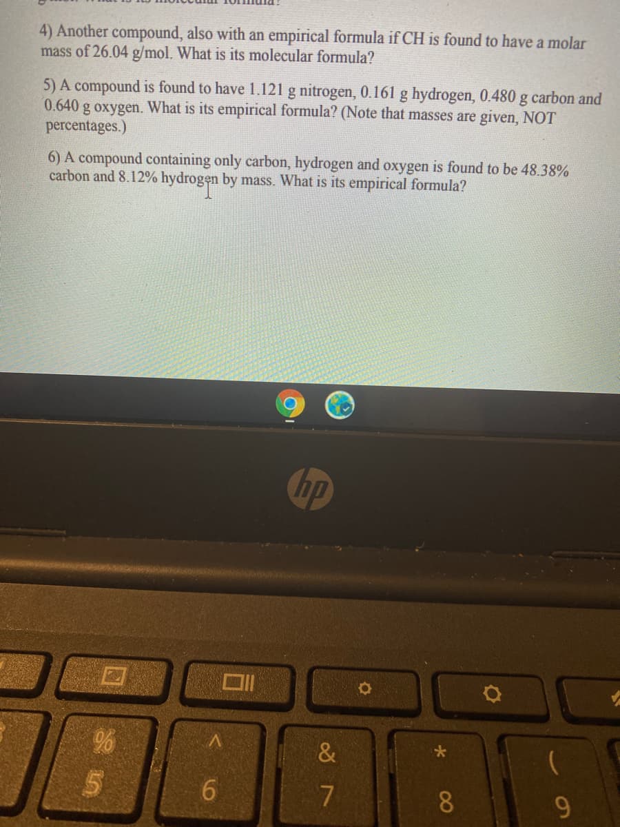 4) Another compound, also with an empirical formula if CH is found to have a molar
mass of 26.04 g/mol. What is its molecular formula?
5) A compound is found to have 1.121 g nitrogen, 0.161 g hydrogen, 0.480 g carbon and
0.640 g oxygen. What is its empirical formula? (Note that masses are given, NOT
percentages.)
6) A compound containing only carbon, hydrogen and oxygen is found to be 48.38%
carbon and 8.12% hydrogen by mass. What is its empirical formula?
hp
&
6.
8.
9.
