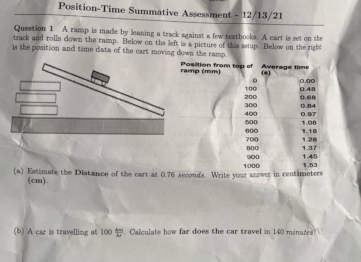 Position-Time Summative Assessment - 12/13/21
Question 1
track and rolls down the ramp. Below on the left is a picture of this setup. Below on the right
is the position and time data of the cart moving down the ramp.
A
ramp is made by leaning a track against a few textbooks. A cart is set on the
Position from top of
ramp (mm)
Average time
(s)
0.00
100
0.48
200
0.68
300
0.84
400
0.97
500
1.08
600
1.18
700
1.28
800
1.37
900
1.45
1000
1.53
(a) Estimate the Distance of the cart at 0.76 seconds. Write your answer in centimeters
(cm).
(b) A car is travelling at 100 km Calculate how far does the car travel in 140 minutes?
