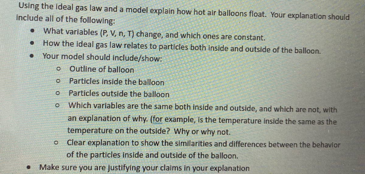 ### Understanding the Ideal Gas Law in Relation to Hot Air Balloons

To explain how hot air balloons float using the ideal gas law and creating a model, your explanation should include the following elements:

- **Changing and Constant Variables**: Identify which variables (Pressure \(P\), Volume \(V\), number of moles \(n\), and Temperature \(T\)) change and which ones remain constant.
- **Relating the Ideal Gas Law to Particles**: Explain how the ideal gas law applies to particles both inside and outside of the balloon.

#### Required Elements for Your Model

**Your model should incorporate:**

1. **Outline of the Balloon**:
    - Provide a clear outline to represent the balloon.
  
2. **Particles Inside the Balloon**:
    - Illustrate the particles present within the balloon, representing their behavior and properties.

3. **Particles Outside the Balloon**:
    - Show the particles in the air outside the balloon for comparison purposes.

4. **Comparison of Variables**:
    - Determine which variables (such as temperature) are similar both inside and outside, and which are not.
    - Provide explanations, such as: Is the temperature inside the balloon the same as the temperature outside? Explain why or why not.

5. **Behavior of Particles**:
    - Offer a clear explanation highlighting the similarities and differences in the behavior of particles inside versus outside the balloon.

**Justify Your Claims**:
- Ensure that you justify all claims and explanations you provide in your model.

By completing these steps, you will construct a comprehensive explanation of how the principles of the ideal gas law contribute to the floating mechanism of hot air balloons.