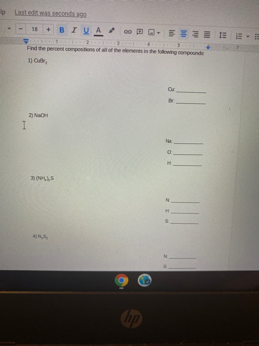 Ip
Last edit was seconds ago
BIUA
18
三E E▼=
1.
3
4 15
Find the percent compositions of all of the elements in the following compounds:
1) CuBr,
Cu:
Br:
2) NaOH
Na:
O:
H:
3) (NH,),S
N:
H:
S:
4) N,S
N:
Cop
