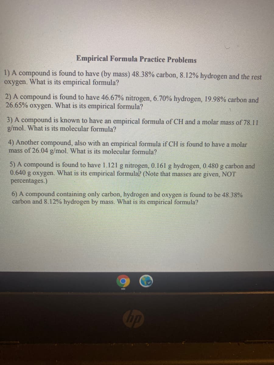 Empirical Formula Practice Problems
1) A compound is found to have (by mass) 48.38% carbon, 8.12% hydrogen and the rest
oxygen.
What is its empirical formula?
2) A compound is found to have 46.67% nitrogen, 6.70% hydrogen, 19.98% carbon and
26.65% oxygen. What is its empirical formula?
3) A compound is known to have an empirical formula of CH and a molar mass of 78.11
g/mol. What is its molecular formula?
4) Another compound, also with an empirical formula if CH is found to have a molar
mass of 26.04 g/mol. What is its molecular formula?
5) A compound is found to have 1.121 g nitrogen, 0.161 g hydrogen, 0.480 g carbon and
0.640 g oxygen. What is its empirical formulal (Note that masses are given, NOT
percentages.)
6) A compound containing only carbon, hydrogen and oxygen is found to be 48.38%
carbon and 8.12% hydrogen by mass. What is its empirical formula?
Cip
