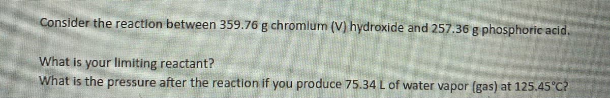 ### Chemistry Problem: Limiting Reactant and Gas Pressure Calculation

Consider the reaction between 359.76 g of chromium (V) hydroxide and 257.36 g of phosphoric acid.

1. **What is your limiting reactant?**
   
2. **What is the pressure after the reaction if you produce 75.34 L of water vapor (gas) at 125.45°C?**

---

To solve these questions, you'll need to follow the general steps:

1. **Identify the balanced chemical equation** for the reaction between chromium (V) hydroxide and phosphoric acid.
2. **Calculate the moles of each reactant**, using their molar masses.
3. **Determine the limiting reactant** by comparing the mole ratio of the reactants with the coefficients in the balanced equation.
4. **Use the Ideal Gas Law** (PV = nRT) to solve for the pressure of the water vapor, given the number of moles (n), volume (V), temperature (T), and the universal gas constant (R = 0.0821 L·atm·K⁻¹·mol⁻¹).

**Note:** Make sure to convert the temperature from Celsius to Kelvin by adding 273.15.