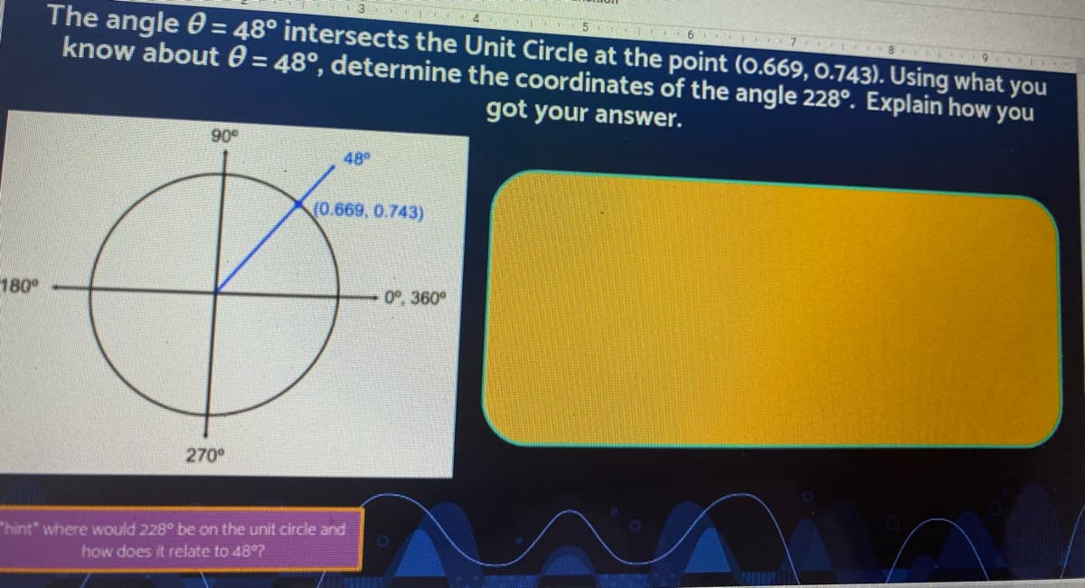 **Question:**

The angle θ = 48° intersects the Unit Circle at the point (0.669, 0.743). Using what you know about θ = 48°, determine the coordinates of the angle 228°. Explain how you got your answer.

**Hint:** Where would 228° be on the unit circle and how does it relate to 48°?

**Answer Explanation:**

1. **Identify the Reference Angle:**
   - The angle 228° can be broken down to find its reference angle by subtracting it from 180°:  
     \( \text{Reference Angle} = 228° - 180° = 48° \).

2. **Locate the Quadrant:**
   - An angle of 228° lies in the third quadrant of the Unit Circle.

3. **Understand Coordinate Signs in Quadrants:**
   - In the third quadrant, both sine and cosine are negative.

4. **Apply Reference Angle Coordinates:**
   - Given that the coordinates for the reference angle of 48° are (0.669, 0.743), the coordinates of 228° will have the same absolute values but both will be negative due to the third quadrant's sign convention.

5. **Determine the Coordinates:**
   - Therefore, the coordinates for 228° are: (-0.669, -0.743).

**Graph Description:**

The graph shown is the unit circle with angles marked at the four quadrants: 0°/360° (right), 90° (top), 180° (left), and 270° (bottom). There is a line at an angle of 48° from the positive x-axis, intersecting the unit circle, with the point noted as (0.669, 0.743).