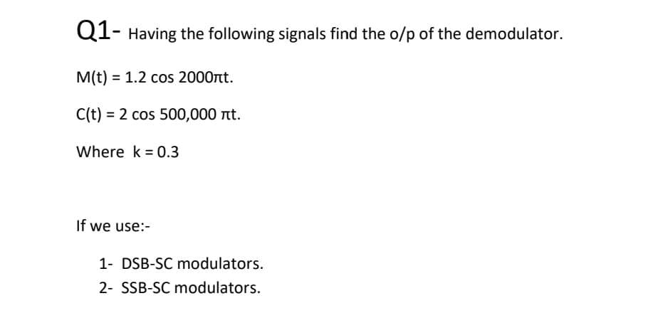 Q1- Having the following signals find the o/p of the demodulator.
M(t) = 1.2 cos 2000nt.
C(t) = 2 cos 500,000 t.
Where k = 0.3
If we use:-
1- DSB-SC modulators.
2- SSB-SC modulators.
