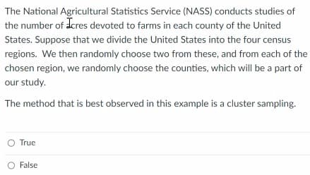 The National Agricultural Statistics Service (NASS) conducts studies of
the number of dcres devoted to farms in each county of the United
States. Suppose that we divide the United States into the four census
regions. We then randomly choose two from these, and from each of the
chosen region, we randomly choose the counties, which will be a part of
our study.
The method that is best observed in this example is a cluster sampling.
True
O False
