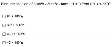 Find the solution of 3tan'x - 3tan?x - tanx + 1 = 0 from 0 <x< 360°
60 + 180°n
30° + 180°n
330 + 180'n
45 + 180°n
