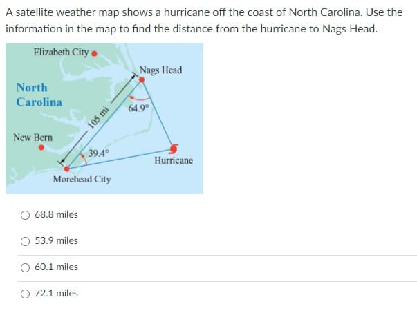 A satellite weather map shows a hurricane off the coast of North Carolina. Use the
information in the map to find the distance from the hurricane to Nags Head.
Elizabeth City
Nags Head
North
Carolina
64.9°
New Bern
39.4°
Hurricane
Morehead City
68.8 miles
53.9 miles
O 60.1 miles
O 72.1 miles
105 mi
