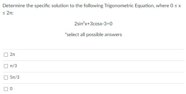 Determine the specific solution to the following Trigonometric Equation, where 0 s x
s 2n:
2sin?x+3cosx-3=0
*select all possible answers
2n
n/3
5л/3
