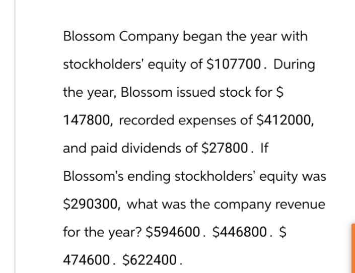 Blossom Company began the year with
stockholders' equity of $107700. During
the year, Blossom issued stock for $
147800, recorded expenses of $412000,
and paid dividends of $27800. If
Blossom's ending stockholders' equity was
$290300, what was the company revenue
for the year? $594600. $446800. $
474600. $622400.