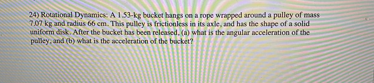 24) Rotational Dynamics: A 1.53-kg bucket hangs on a rope wrapped around a pulley of mass
7.07 kg and radius 66 cm. This pulley is frictionless in its axle, and has the shape of a solid
uniform disk. After the bucket has been released, (a) what is the angular acceleration of the
pulley, and (b) what is the acceleration of the bucket?
