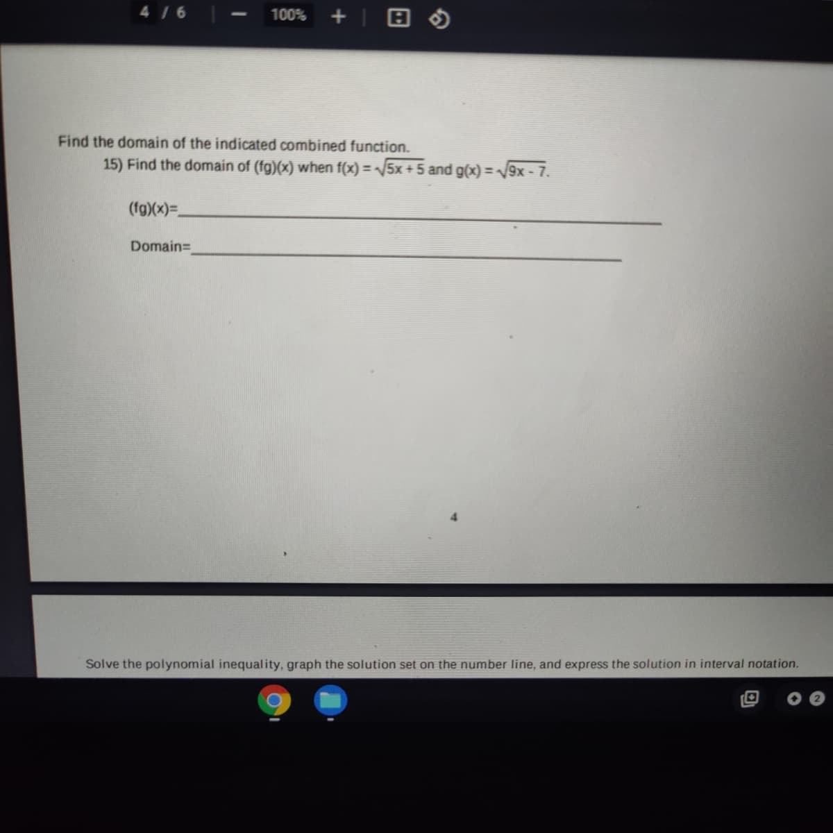 4/6
100%
Find the domain of the indicated combined function.
15) Find the domain of (fg)(x) when f(x) = /5x + 5 and g(x) = /9x - 7.
%3D
(fg)(x)=.
Domain=
Solve the polynomial inequality, graph the solution set on the number line, and express the solution in interval notation.
