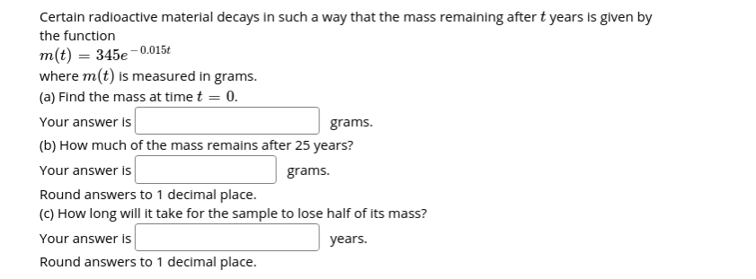 Certain radioactive material decays in such a way that the mass remaining after t years is given by
the function
m(t) = 345e -0.015t
where m(t) is measured in grams.
(a) Find the mass at time t = 0.
Your answer is
grams.
(b) How much of the mass remains after 25 years?
Your answer is
grams.
Round answers to 1 decimal place.
(C) How long will it take for the sample to lose half of its mass?
Your answer is
years.
Round answers to 1 decimal place.
