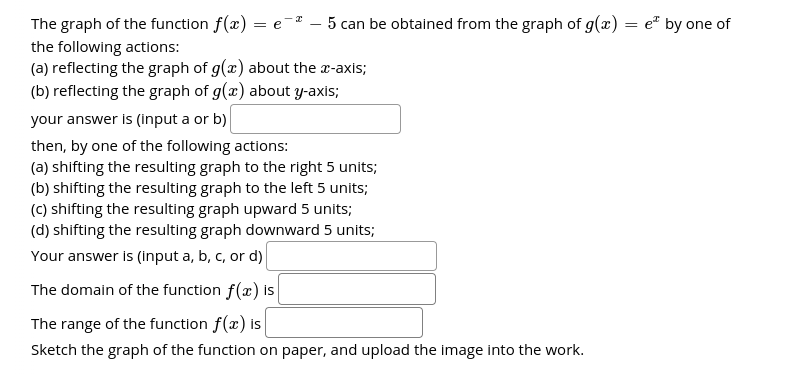 The graph of the function f(x) = e- – 5 can be obtained from the graph of g(x) = e² by one of
the following actions:
(a) reflecting the graph of g(x) about the r-axis;
(b) reflecting the graph of g(æ) about y-axis;
your answer is (input a or b)
then, by one of the following actions:
(a) shifting the resulting graph to the right 5 units;
(b) shifting the resulting graph to the left 5 units;
(C) shifting the resulting graph upward 5 units;
(d) shifting the resulting graph downward 5 units;
Your answer I (Input a, b, c, or d)
The domain of the function f(x) Is
The range of the function f(x) is
