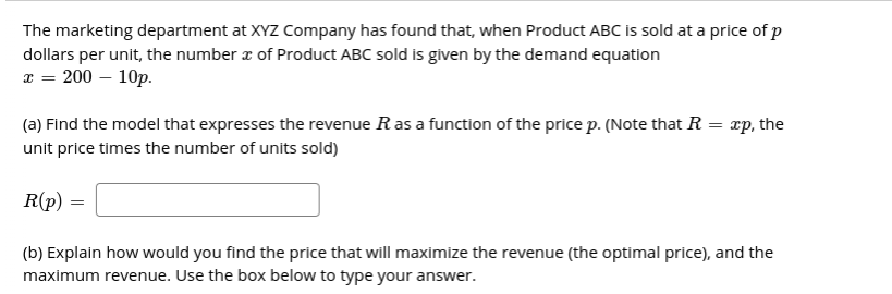 The marketing department at XYZ Company has found that, when Product ABC is sold at a price of p
dollars per unit, the number a of Product ABC sold is given by the demand equation
x = 200 – 10p.
(a) Find the model that expresses the revenue Ras a function of the price p. (Note that R = xp, the
unit price times the number of units sold)
R(p)
(b) Explain how would you find the price that will maximize the revenue (the optimal price), and the
maximum revenue. Use the box below to type your answer.
