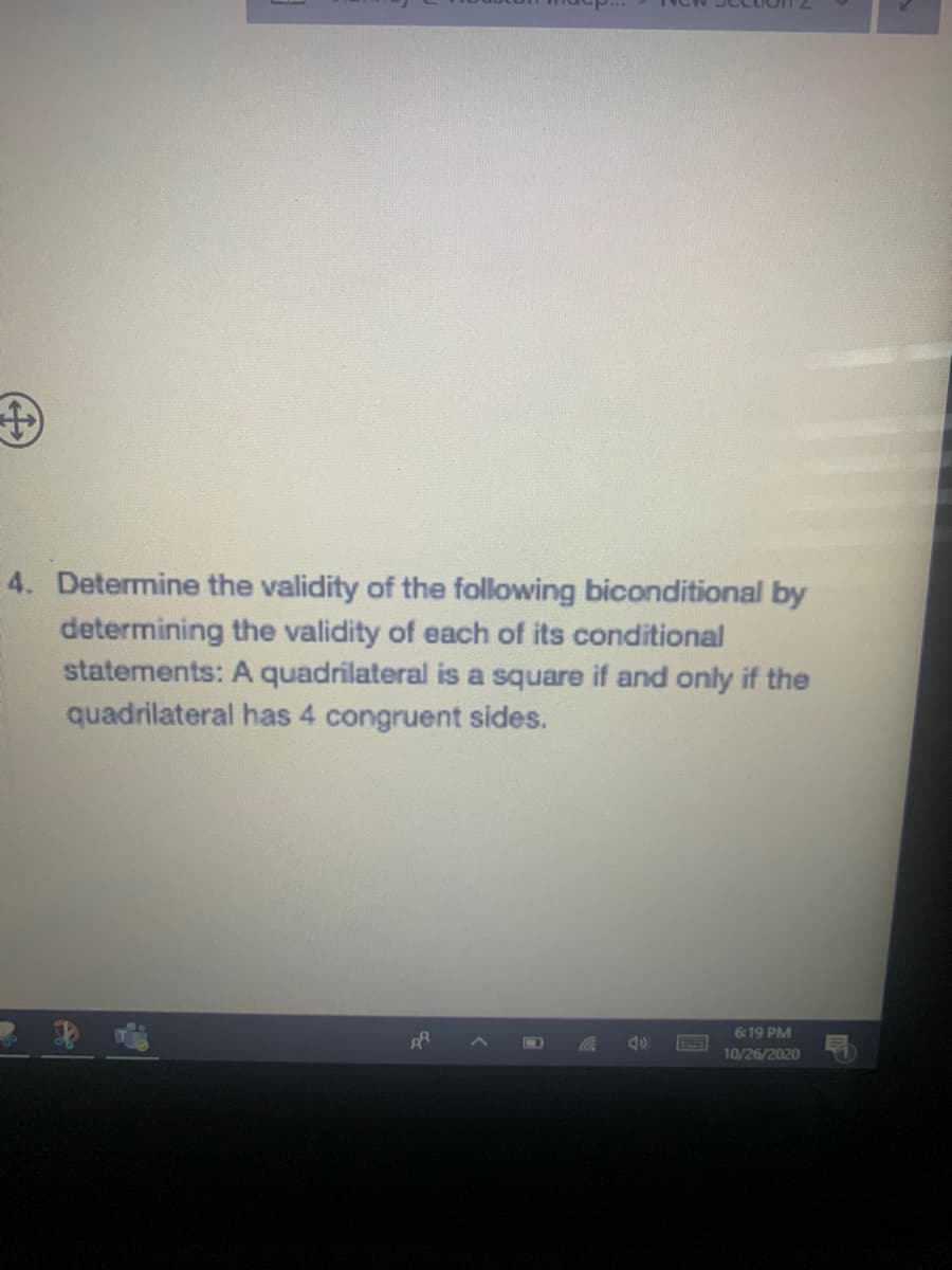 4. Determine the validity of the following biconditional by
determining the validity of each of its conditional
statements: A quadrilateral is a square if and only if the
quadrilateral has 4 congruent sides.
6:19 PM
10/26/2020
