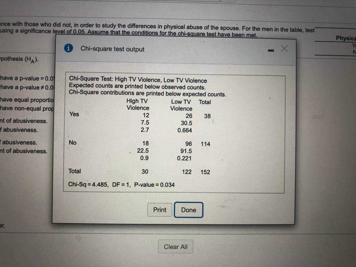 ence with those who did not, in order to study the differences in physical abuse of the spouse. For the men in the table, test
using a significance level of 0.05. Assume that the conditions for the chi-square test have been met.
Physica
Yo
i Chi-square test output
pothesis (HA).
have a p-value 0.0
have a p-value #0.0
Chi-Square Test: High TV Violence, Low TV Violence
Expected counts are printed below observed counts.
Chi-Square contributions are printed below expected counts.
have equal proportio
have non-equal prop
High TV
Violence
Low TV Total
Violence
Yes
12
26
38
nt of abusiveness.
f abusiveness.
7.5
30.5
2.7
0.664
i abusiveness.
nt of abusiveness.
No
18
22.5
0.9
96
114
91.5
0.221
Total
30
122
152
Chi-Sq = 4.485, DF = 1, P-value = 0.034
Print
Done
er.
Clear All
