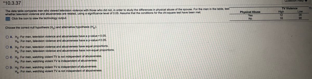 Question Help
*10.3.37
TV Violence
High
The data table compares men who viewed television violence with those who did not, in order to study the differences in physical abuse of the spouse. For the men in the table, test
whether television violence and abusiveness are related, using a significance level of 0.05. Assume that the conditions for the chi-square test have been met.
E Click the icon to view the technology output.
Physical Abuse
Yes
Low
No
18
96
Choose the correct null hypothesis (H,) and alternative hypothesis (HA).
O A. Ho: For men, television violence and abusiveness have a p-value = 0.05.
HA: For men, television violence and abusiveness have a p-value +0.05.
O B. Ho: For men, television violence and abusiveness have equal proportions.
Ha: For men, television violence and abusiveness have non-equal proportions.
O C. Ho: For men, watching violent TV is not independent of abusiveness.
HA: For men, watching violent TV is independent of abusiveness.
O D. Ho: For men, watching violent TV is independent of abusiveness.
Ha: For men, watching violent TV is not independent of abusiveness.
